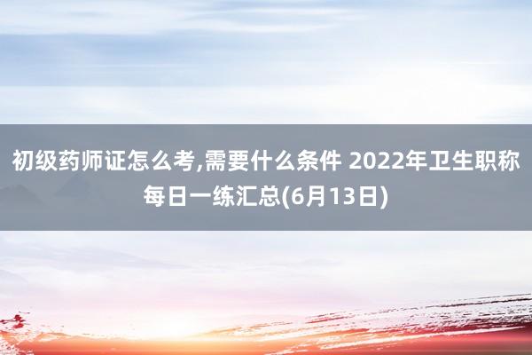 初级药师证怎么考,需要什么条件 2022年卫生职称每日一练汇总(6月13日)