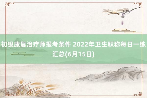 初级康复治疗师报考条件 2022年卫生职称每日一练汇总(6月15日)