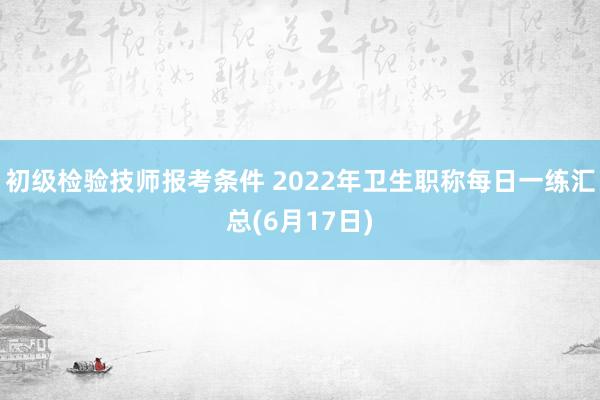 初级检验技师报考条件 2022年卫生职称每日一练汇总(6月17日)