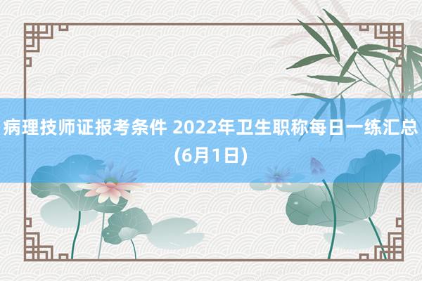 病理技师证报考条件 2022年卫生职称每日一练汇总(6月1日)