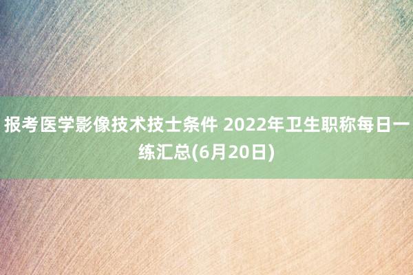 报考医学影像技术技士条件 2022年卫生职称每日一练汇总(6月20日)