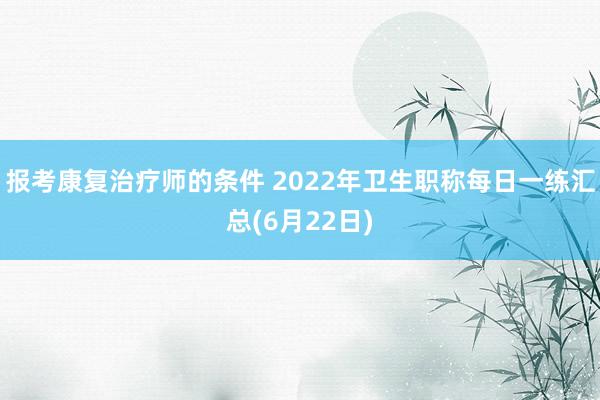 报考康复治疗师的条件 2022年卫生职称每日一练汇总(6月22日)