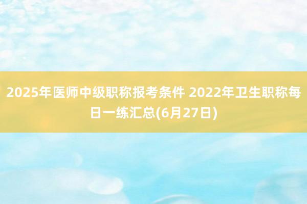 2025年医师中级职称报考条件 2022年卫生职称每日一练汇总(6月27日)