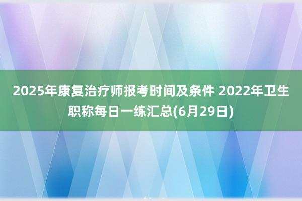 2025年康复治疗师报考时间及条件 2022年卫生职称每日一练汇总(6月29日)
