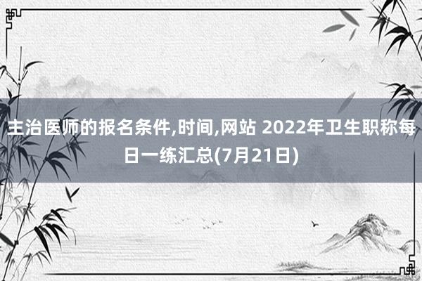 主治医师的报名条件,时间,网站 2022年卫生职称每日一练汇总(7月21日)