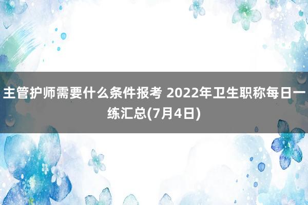 主管护师需要什么条件报考 2022年卫生职称每日一练汇总(7月4日)