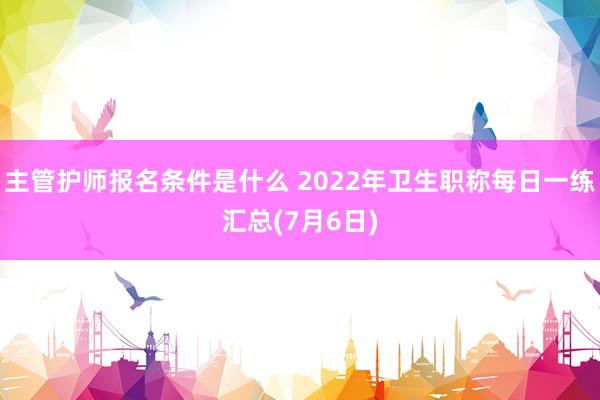 主管护师报名条件是什么 2022年卫生职称每日一练汇总(7月6日)
