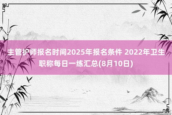 主管护师报名时间2025年报名条件 2022年卫生职称每日一练汇总(8月10日)