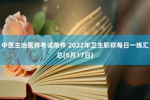 中医主治医师考试条件 2022年卫生职称每日一练汇总(8月17日)