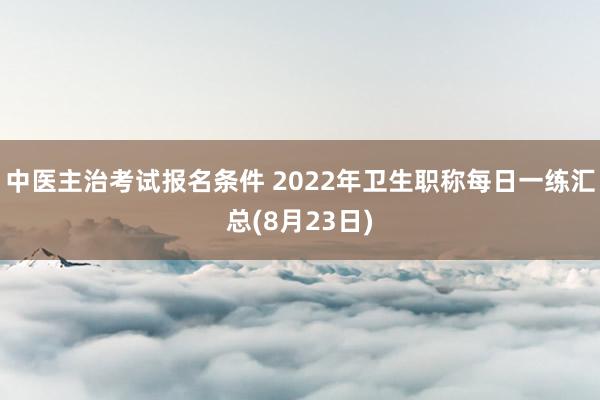 中医主治考试报名条件 2022年卫生职称每日一练汇总(8月23日)