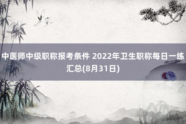 中医师中级职称报考条件 2022年卫生职称每日一练汇总(8月31日)