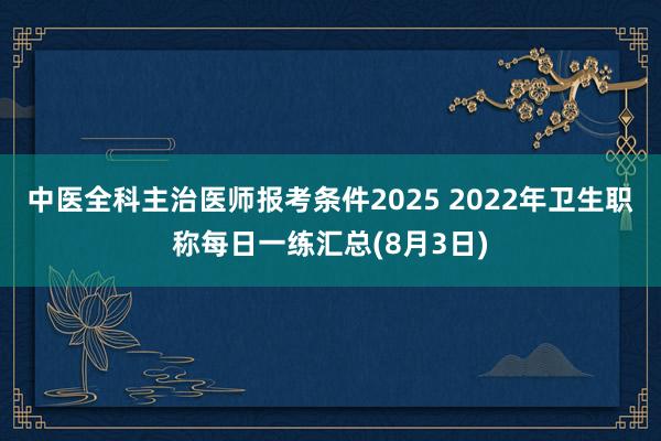 中医全科主治医师报考条件2025 2022年卫生职称每日一练汇总(8月3日)