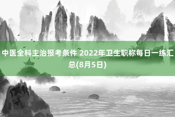 中医全科主治报考条件 2022年卫生职称每日一练汇总(8月5日)