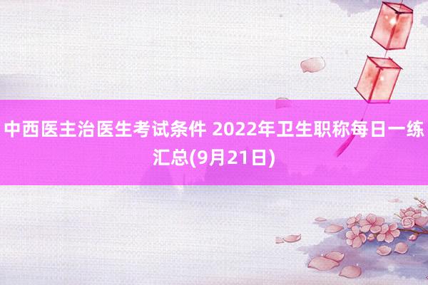 中西医主治医生考试条件 2022年卫生职称每日一练汇总(9月21日)