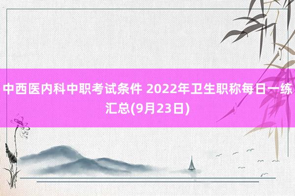 中西医内科中职考试条件 2022年卫生职称每日一练汇总(9月23日)