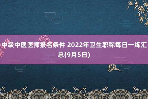 中级中医医师报名条件 2022年卫生职称每日一练汇总(9月5日)