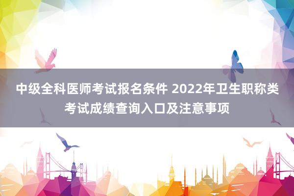 中级全科医师考试报名条件 2022年卫生职称类考试成绩查询入口及注意事项