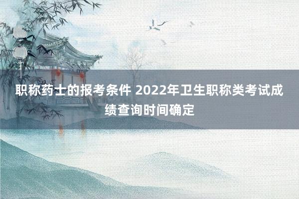 职称药士的报考条件 2022年卫生职称类考试成绩查询时间确定