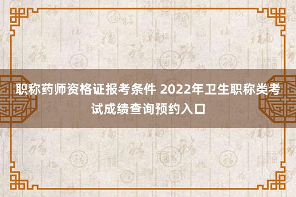 职称药师资格证报考条件 2022年卫生职称类考试成绩查询预约入口