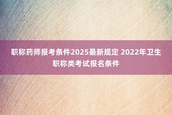 职称药师报考条件2025最新规定 2022年卫生职称类考试报名条件