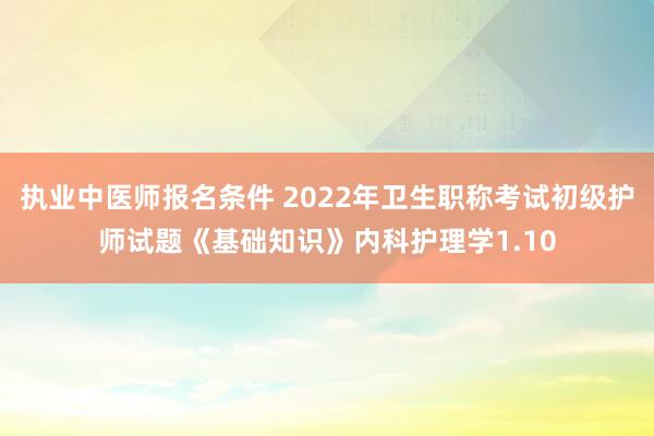 执业中医师报名条件 2022年卫生职称考试初级护师试题《基础知识》内科护理学1.10