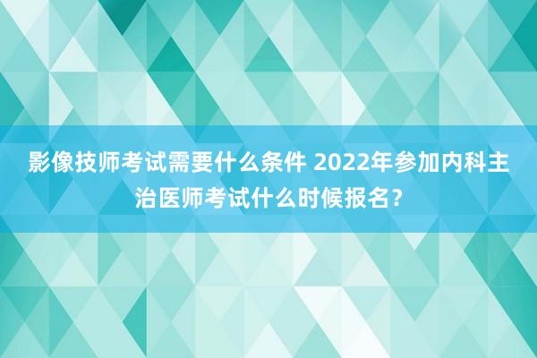 影像技师考试需要什么条件 2022年参加内科主治医师考试什么时候报名？