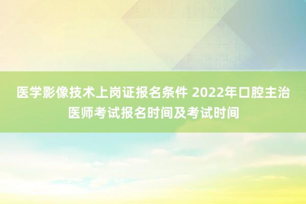 医学影像技术上岗证报名条件 2022年口腔主治医师考试报名时间及考试时间