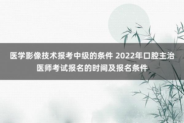 医学影像技术报考中级的条件 2022年口腔主治医师考试报名的时间及报名条件