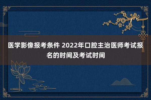 医学影像报考条件 2022年口腔主治医师考试报名的时间及考试时间