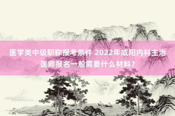 医学类中级职称报考条件 2022年咸阳内科主治医师报名一般需要什么材料？