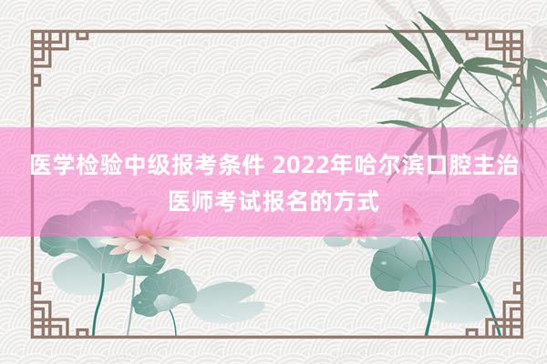 医学检验中级报考条件 2022年哈尔滨口腔主治医师考试报名的方式