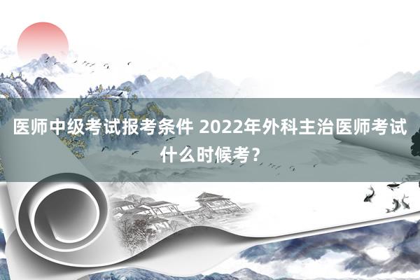 医师中级考试报考条件 2022年外科主治医师考试什么时候考？