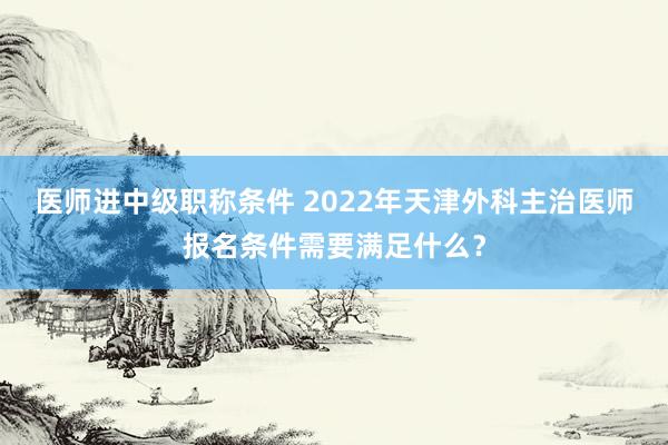 医师进中级职称条件 2022年天津外科主治医师报名条件需要满足什么？