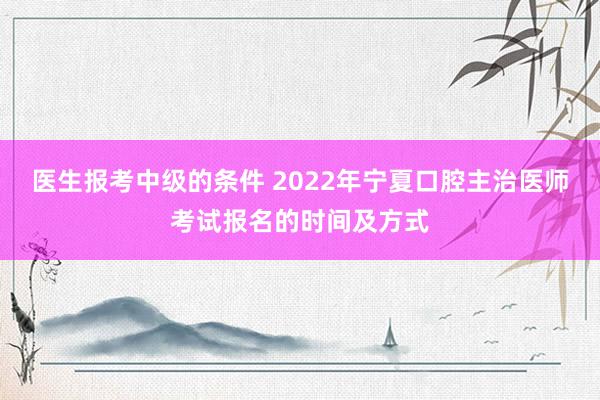 医生报考中级的条件 2022年宁夏口腔主治医师考试报名的时间及方式