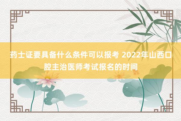 药士证要具备什么条件可以报考 2022年山西口腔主治医师考试报名的时间