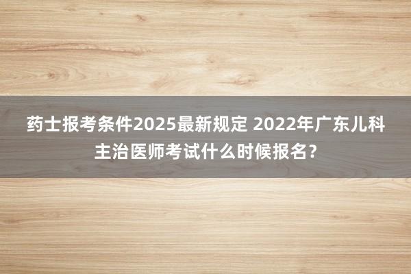 药士报考条件2025最新规定 2022年广东儿科主治医师考试什么时候报名？
