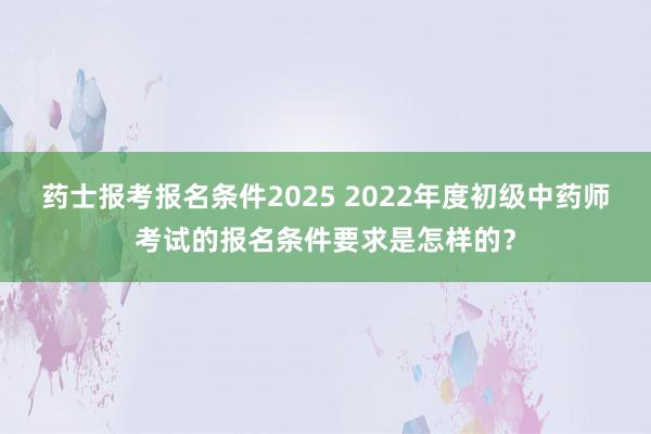 药士报考报名条件2025 2022年度初级中药师考试的报名条件要求是怎样的？