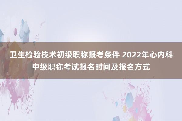 卫生检验技术初级职称报考条件 2022年心内科中级职称考试报名时间及报名方式