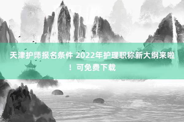 天津护师报名条件 2022年护理职称新大纲来啦！可免费下载
