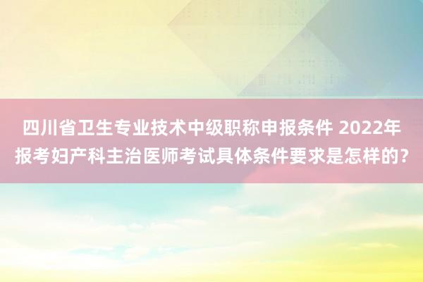 四川省卫生专业技术中级职称申报条件 2022年报考妇产科主治医师考试具体条件要求是怎样的？