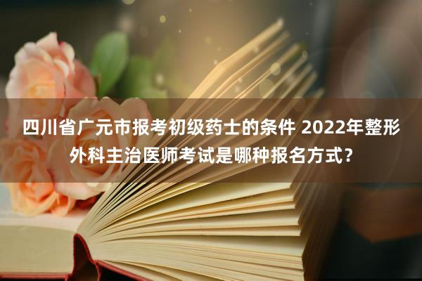 四川省广元市报考初级药士的条件 2022年整形外科主治医师考试是哪种报名方式？
