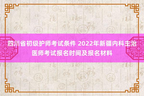 四川省初级护师考试条件 2022年新疆内科主治医师考试报名时间及报名材料