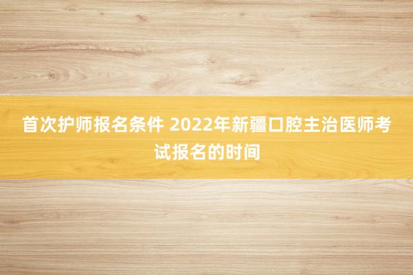 首次护师报名条件 2022年新疆口腔主治医师考试报名的时间