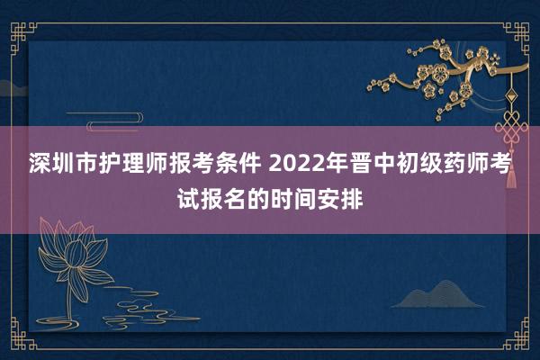 深圳市护理师报考条件 2022年晋中初级药师考试报名的时间安排
