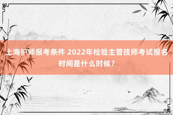 上海护师报考条件 2022年检验主管技师考试报名时间是什么时候？