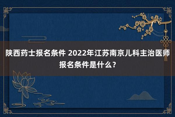 陕西药士报名条件 2022年江苏南京儿科主治医师报名条件是什么？