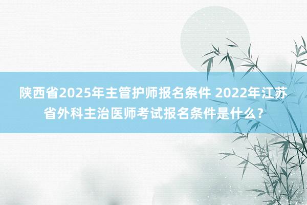 陕西省2025年主管护师报名条件 2022年江苏省外科主治医师考试报名条件是什么？