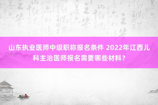山东执业医师中级职称报名条件 2022年江西儿科主治医师报名需要哪些材料？