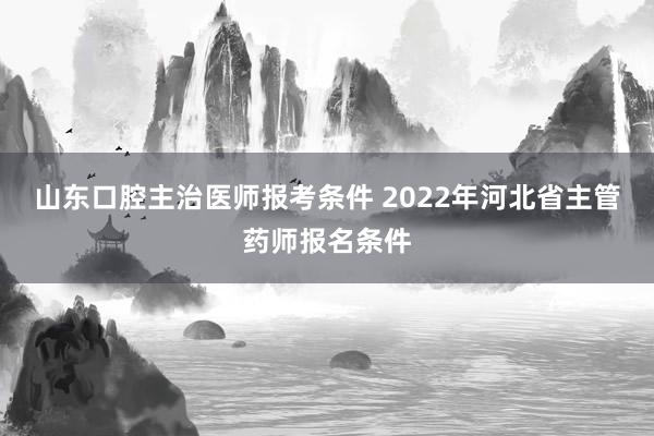 山东口腔主治医师报考条件 2022年河北省主管药师报名条件