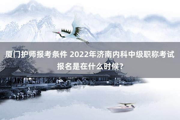 厦门护师报考条件 2022年济南内科中级职称考试报名是在什么时候？